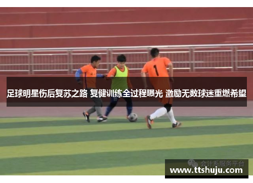 足球明星伤后复苏之路 复健训练全过程曝光 激励无数球迷重燃希望